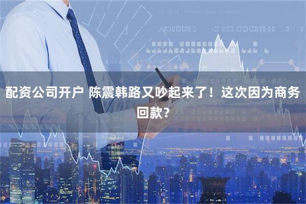 配资公司开户 陈震韩路又吵起来了！这次因为商务回款？