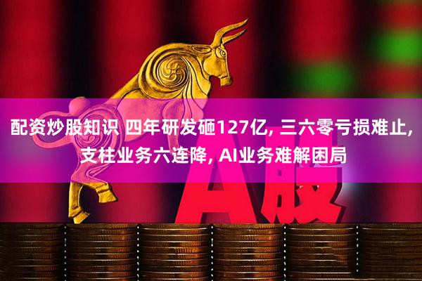 配资炒股知识 四年研发砸127亿, 三六零亏损难止, 支柱业务六连降, AI业务难解困局