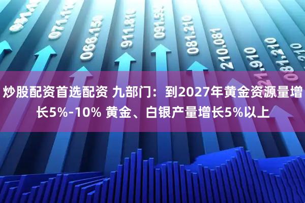炒股配资首选配资 九部门：到2027年黄金资源量增长5%-10% 黄金、白银产量增长5%以上