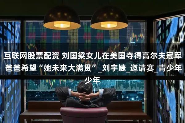 互联网股票配资 刘国梁女儿在美国夺得高尔夫冠军 爸爸希望“她未来大满贯”_刘宇婕_邀请赛_青少年