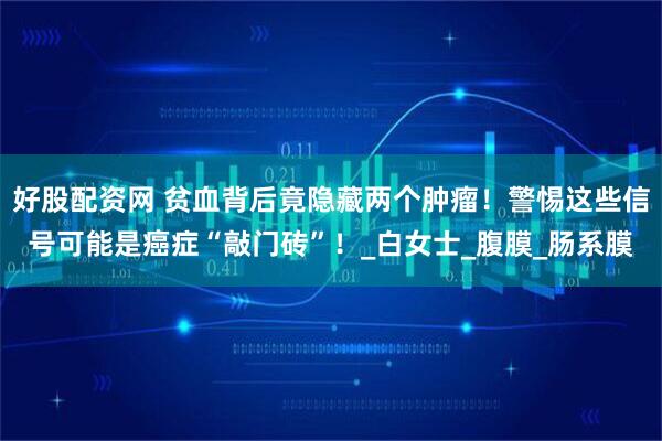 好股配资网 贫血背后竟隐藏两个肿瘤！警惕这些信号可能是癌症“敲门砖”！_白女士_腹膜_肠系膜