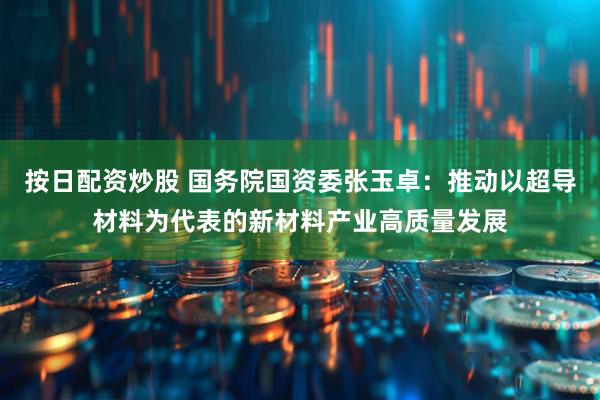 按日配资炒股 国务院国资委张玉卓：推动以超导材料为代表的新材料产业高质量发展
