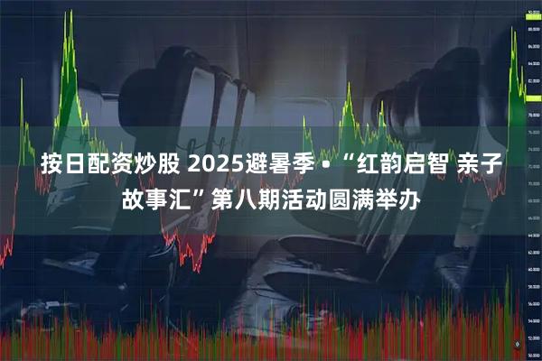 按日配资炒股 2025避暑季 • “红韵启智 亲子故事汇”第八期活动圆满举办