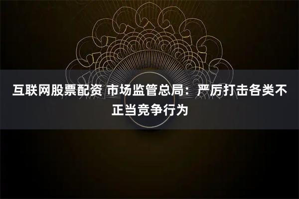 互联网股票配资 市场监管总局：严厉打击各类不正当竞争行为