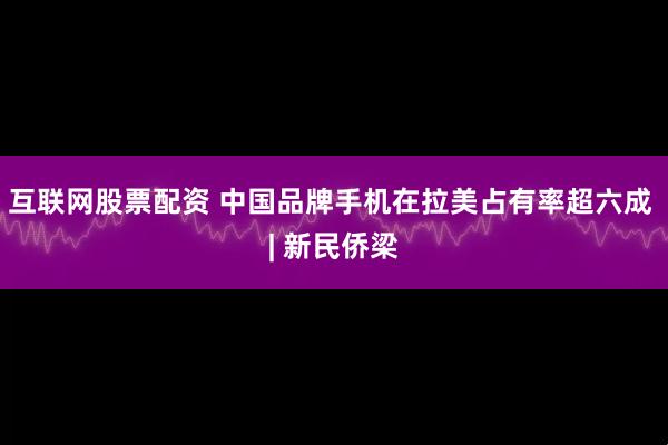 互联网股票配资 中国品牌手机在拉美占有率超六成 | 新民侨梁