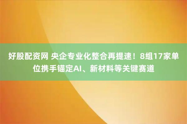好股配资网 央企专业化整合再提速！8组17家单位携手锚定AI、新材料等关键赛道