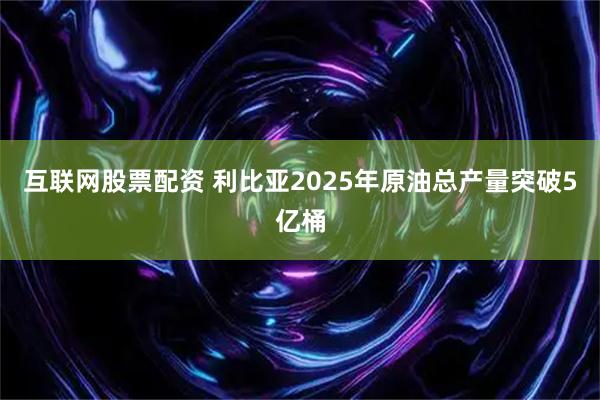 互联网股票配资 利比亚2025年原油总产量突破5亿桶