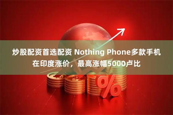 炒股配资首选配资 Nothing Phone多款手机在印度涨价，最高涨幅5000卢比