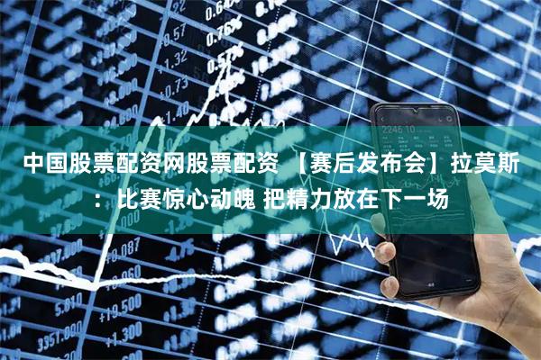 中国股票配资网股票配资 【赛后发布会】拉莫斯：比赛惊心动魄 把精力放在下一场