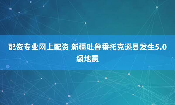 配资专业网上配资 新疆吐鲁番托克逊县发生5.0级地震