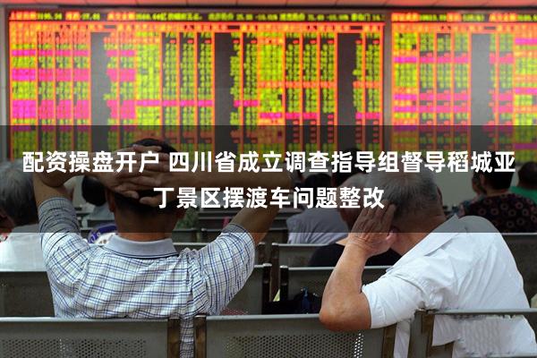 配资操盘开户 四川省成立调查指导组督导稻城亚丁景区摆渡车问题整改